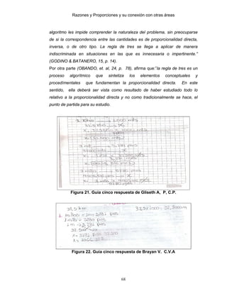 Razones y Proporciones y su conexión con otras áreas
68
algoritmo les impide comprender la naturaleza del problema, sin preocuparse
de si la correspondencia entre las cantidades es de proporcionalidad directa,
inversa, o de otro tipo. La regla de tres se llega a aplicar de manera
indiscriminada en situaciones en las que es innecesaria o impertinente.”
(GODINO & BATANERO, 15, p. 14).
Por otra parte (OBANDO, et. al, 24, p. 78), afirma que:”la regla de tres es un
proceso algorítmico que sintetiza los elementos conceptuales y
procedímentales que fundamentan la proporcionalidad directa. En este
sentido, ella deberá ser vista como resultado de haber estudiado todo lo
relativo a la proporcionalidad directa y no como tradicionalmente se hace, el
punto de partida para su estudio.
Figura 21. Guía cinco respuesta de GIiseth A, P, C.P.
Figura 22. Guía cinco respuesta de Brayan V. C.V.A
 
