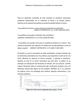 Razones y Proporciones y su conexión con otras áreas
69
Para los siguientes numerales de esta actividad se abordaron situaciones
problemas relacionadas con la velocidad, la fuerza y la energía cinética.
Además se les presentó las graficas de proporcionalidad directa e inversa.
“Las graficas nos hacen un gran aporte para entender los problemas.”
(SOLEY, ENTREVISTA. C.A 12 DE JUNIO DE 2007).
“Las graficas nos ayudan a entender mas el problema.”
(JESSICA, ENTREVISTA. C.A 14 DE JUNIO DE 2007)
“Las gráficas nos ayudan como para no quedarnos siempre en lo mismo. Nos
ayudan ha aprender más, algunas nos indican que se esta aplicando y como se
deben emplear”, (WENDY, ENTREVISTA. C.P JUNIO 15 DE 2007)
Al analizar un poco el comentario de estos estudiantes, se logra entender que
los elementos presentados son muy validos, pues adquieren el valor de ser una
forma diferente de observar el mismo concepto, y además lo esclarecen.
Además se nota en el mismo comentario que para ellos la gráfica no se
restringe a la descripción del fenómeno en estudio, sino que esta les permite
realizar inferencias sobre la construcción bajo condiciones similares, pero con
diferentes valores para alguna de las variables. (MUÑOZ, 22, P. 2), presenta
los gráficos como una estrategia para clarificar aspectos relacionados a una
situación problema.
Figura 23. Guía cinco respuesta dos Lesly J. C.V.A
 