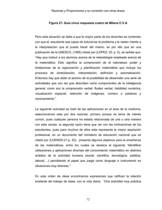 Razones y Proporciones y su conexión con otras áreas
72
Figura 27. Guía cinco respuesta cuatro de Milena C.V.A
Pero esta situación se debe a que la mayor parte de los docentes se contentan
con que el estudiante sea capaz de solucionar el problema y le restan interés a
la interpretación que el pueda hacer del mismo, es por ello que en una
publicación de la UNESCO, (1995) citada por (LÓPEZ, 20, p. 2), se señala que:
“Hay que instruir a los alumnos acerca de la metodología empleada acerca de
la matemática. Esto significa la comprensión de la naturaleza, poder y
limitaciones de la organización y planificación matemática que incluye los
procesos de simbolización, interpretación, definición y axiomatización.
Entonces hay que dotar al alumno de la posibilidad de desarrollar una serie de
actividades que son las que describen como componentes de la inteligencia
general, como son la comprensión verbal, fluidez verbal, habilidad numérica,
visualización espacial, retención de imágenes, número o palabras y
racionamiento.”
La siguiente actividad se trató de las aplicaciones en el área de la medicina,
seleccionamos esta por dos razones, primero porque es tema de interés
común, pues cualquier persona ha estado relacionada de una u otra manera
con este campo, la segunda razón tiene que ver con las motivaciones de los
estudiantes, pues para muchos de ellos esta representa la mayor aspiración
profesional, en un documento del ministerio de educación nacional que es
citado por (LUENGO,21,p. 42), presenta algunos objetivos para la enseñanza
de las matemáticas, entre los cuales se destaca el siguiente “Identificar
utilizaciones y aplicaciones diversas del conocimiento matemático en distintos
ámbitos de la actividad humana (social, científica, tecnológica, estética,
laboral,…) percibiendo el papel que juega como lenguaje e instrumento en
situaciones muy diversas.”
En este orden de ideas encontramos expresiones que ratifican la relación
existente del trabajo de clase, con la vida diaria. “Una actividad muy práctica
 