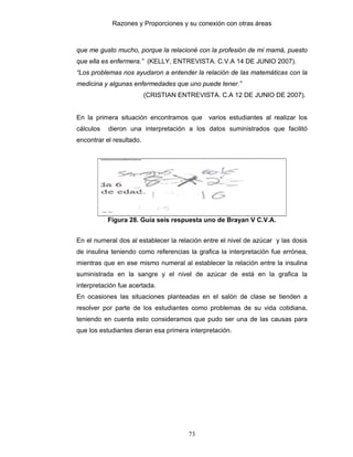 Razones y Proporciones y su conexión con otras áreas
73
que me gusto mucho, porque la relacioné con la profesión de mi mamá, puesto
que ella es enfermera.” (KELLY, ENTREVISTA. C.V.A 14 DE JUNIO 2007).
“Los problemas nos ayudaron a entender la relación de las matemáticas con la
medicina y algunas enfermedades que uno puede tener.”
(CRISTIAN ENTREVISTA. C.A 12 DE JUNIO DE 2007).
En la primera situación encontramos que varios estudiantes al realizar los
cálculos dieron una interpretación a los datos suministrados que facilitó
encontrar el resultado.
Figura 28. Guía seis respuesta uno de Brayan V C.V.A.
En el numeral dos al establecer la relación entre el nivel de azúcar y las dosis
de insulina teniendo como referencias la grafica la interpretación fue errónea,
mientras que en ese mismo numeral al establecer la relación entre la insulina
suministrada en la sangre y el nivel de azúcar de está en la grafica la
interpretación fue acertada.
En ocasiones las situaciones planteadas en el salón de clase se tienden a
resolver por parte de los estudiantes como problemas de su vida cotidiana,
teniendo en cuenta esto consideramos que pudo ser una de las causas para
que los estudiantes dieran esa primera interpretación.
 