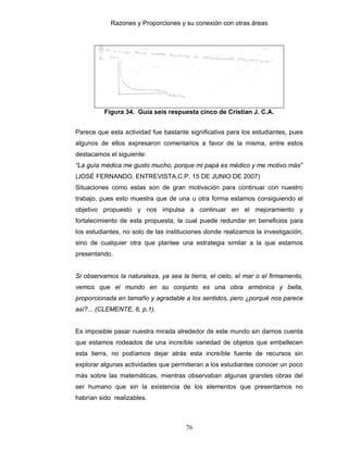 Razones y Proporciones y su conexión con otras áreas
76
Figura 34. Guía seis respuesta cinco de Cristian J. C.A.
Parece que esta actividad fue bastante significativa para los estudiantes, pues
algunos de ellos expresaron comentarios a favor de la misma, entre estos
destacamos el siguiente:
“La guía médica me gusto mucho, porque mi papá es médico y me motivo más”
(JOSÉ FERNANDO, ENTREVISTA,C.P, 15 DE JUNIO DE 2007)
Situaciones como estas son de gran motivación para continuar con nuestro
trabajo, pues esto muestra que de una u otra forma estamos consiguiendo el
objetivo propuesto y nos impulsa a continuar en el mejoramiento y
fortalecimiento de esta propuesta, la cual puede redundar en beneficios para
los estudiantes, no solo de las instituciones donde realizamos la investigación,
sino de cualquier otra que plantee una estrategia similar a la que estamos
presentando.
Si observamos la naturaleza, ya sea la tierra, el cielo, el mar o el firmamento,
vemos que el mundo en su conjunto es una obra armónica y bella,
proporcionada en tamaño y agradable a los sentidos, pero ¿porqué nos parece
así?... (CLEMENTE, 6, p.1).
Es imposible pasar nuestra mirada alrededor de este mundo sin darnos cuenta
que estamos rodeados de una increíble variedad de objetos que embellecen
esta tierra, no podíamos dejar atrás esta increíble fuente de recursos sin
explorar algunas actividades que permitieran a los estudiantes conocer un poco
más sobre las matemáticas, mientras observaban algunas grandes obras del
ser humano que sin la existencia de los elementos que presentamos no
habrían sido realizables.
 