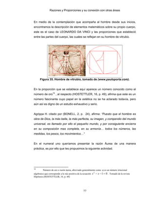 Razones y Proporciones y su conexión con otras áreas
77
En medio de la contemplación que acompaña al hombre desde sus inicios,
encontramos la descripción de elementos matemáticos sobre su propio cuerpo,
este es el caso de LEONARDO DA VINCI y las proporciones que estableció
entre las partes del cuerpo, las cuales se reflejan en su hombre de vitrubio.
Figura 35. Hombre de vitrubio, tomado de (www.pauloporta.com).
En la proporción que se establece aquí aparece un número conocido como el
número de oro15
, al respecto (HOSTETTLER, 16, p. 49), afirma que este es un
número fascinante cuyo papel en la estética no se ha aclarado todavía, pero
aún así es digno de un estudio exhaustivo y serio.
Agrippa H. citado por (BONELL, 2, p. 24), afirma: “Puesto que el hombre es
obra de Dios, la más bella, la más perfecta, su imagen, y compendio del mundo
universal, es llamado por ello el pequeño mundo, y por consiguiente encierra
en su composición mas completa, en su armonía… todos los números, las
medidas, los pesos, los movimientos…”
En el numeral uno queríamos presentar la razón Áurea de una manera
práctica, es por ello que les propusimos la siguiente actividad.
15
Número de oro o razón áurea, abreviado generalmente como ϕ es un número irracional
algebraico que corresponde a la raíz positiva de la ecuación 012
=−− xx . Tomado de la revista
Hipótesis (HOSTETTLER, 16, p. 44)
 