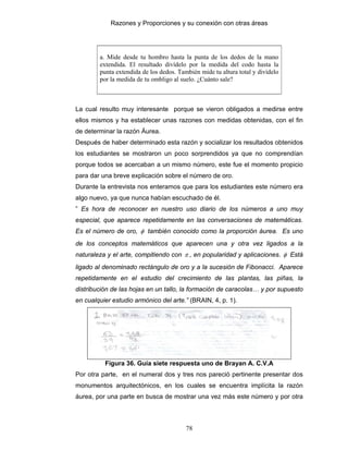 Razones y Proporciones y su conexión con otras áreas
78
a. Mide desde tu hombro hasta la punta de los dedos de la mano
extendida. El resultado divídelo por la medida del codo hasta la
punta extendida de los dedos. También mide tu altura total y divídelo
por la medida de tu ombligo al suelo. ¿Cuánto sale?
La cual resulto muy interesante porque se vieron obligados a medirse entre
ellos mismos y ha establecer unas razones con medidas obtenidas, con el fin
de determinar la razón Áurea.
Después de haber determinado esta razón y socializar los resultados obtenidos
los estudiantes se mostraron un poco sorprendidos ya que no comprendían
porque todos se acercaban a un mismo número, este fue el momento propicio
para dar una breve explicación sobre el número de oro.
Durante la entrevista nos enteramos que para los estudiantes este número era
algo nuevo, ya que nunca habían escuchado de él.
” Es hora de reconocer en nuestro uso diario de los números a uno muy
especial, que aparece repetidamente en las conversaciones de matemáticas.
Es el número de oro, φ también conocido como la proporción áurea. Es uno
de los conceptos matemáticos que aparecen una y otra vez ligados a la
naturaleza y el arte, compitiendo con π , en popularidad y aplicaciones. φ Está
ligado al denominado rectángulo de oro y a la sucesión de Fibonacci. Aparece
repetidamente en el estudio del crecimiento de las plantas, las piñas, la
distribución de las hojas en un tallo, la formación de caracolas… y por supuesto
en cualquier estudio armónico del arte.” (BRAIN, 4, p. 1).
Figura 36. Guía siete respuesta uno de Brayan A. C.V.A
Por otra parte, en el numeral dos y tres nos pareció pertinente presentar dos
monumentos arquitectónicos, en los cuales se encuentra implícita la razón
áurea, por una parte en busca de mostrar una vez más este número y por otra
 