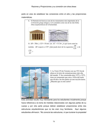 Razones y Proporciones y su conexión con otras áreas
79
parte en aras de establecer las conexiones entre el arte y las proporciones
matemáticas.
1. El Partenón de Grecia es uno de los monumentos más importantes de la
civilización griega antigua y se le considera como una de las más bellas
obras arquitectónicas de la humanidad.
Si mAB 30= y mCD 6.18= con mAC 5.11= ¿A qué razón están las
medidas AB respecto a CD ? ¿Qué puedo decir de los segmentos
CD
AB
y de
AC
CD
?
3. La Torre CN de Toronto con sus 553.3m de
altura es la torre de comunicaciones más alta
del mundo. Y fue construida entre 1973 y 1975,
tiene un restaurante que esta a 342m del suelo
que divide a las dos partes en una sección áurea.
¿Muestra que es esto cierto?
Esta actividad resulto muy interesante para los estudiantes inicialmente porque
hacia referencia a la toma de medidas relacionadas con algunas partes de su
cuerpo y por otra parte porque debían establecer proporciones entre dos
estructuras arquitectónicas que no les eran muy familiares. Aquí algunos
estudiantes afirmaron: “No conocía las estructuras, ni que tuvieran la propiedad
 