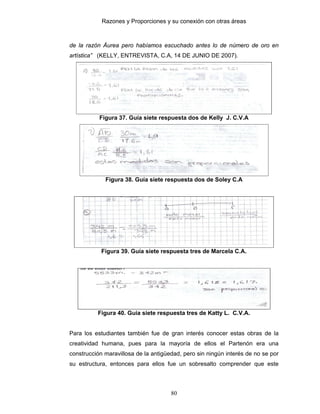 Razones y Proporciones y su conexión con otras áreas
80
de la razón Áurea pero habíamos escuchado antes lo de número de oro en
artística” (KELLY, ENTREVISTA, C.A, 14 DE JUNIO DE 2007).
Figura 37. Guía siete respuesta dos de Kelly J. C.V.A
Figura 38. Guía siete respuesta dos de Soley C.A
Figura 39. Guía siete respuesta tres de Marcela C.A.
Figura 40. Guía siete respuesta tres de Katty L. C.V.A.
Para los estudiantes también fue de gran interés conocer estas obras de la
creatividad humana, pues para la mayoría de ellos el Partenón era una
construcción maravillosa de la antigüedad, pero sin ningún interés de no se por
su estructura, entonces para ellos fue un sobresalto comprender que este
 