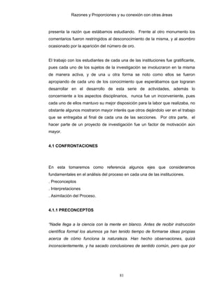 Razones y Proporciones y su conexión con otras áreas
81
presenta la razón que estábamos estudiando. Frente al otro monumento los
comentarios fueron restringidos al desconocimiento de la misma, y al asombro
ocasionado por la aparición del número de oro.
El trabajo con los estudiantes de cada una de las instituciones fue gratificante,
pues cada uno de los sujetos de la investigación se involucraron en la misma
de manera activa, y de una u otra forma se noto como ellos se fueron
apropiando de cada uno de los conocimiento que esperábamos que lograran
desarrollar en el desarrollo de esta serie de actividades, además lo
concerniente a los aspectos disciplinarios, nunca fue un inconveniente, pues
cada uno de ellos mantuvo su mejor disposición para la labor que realizaba, no
obstante algunos mostraron mayor interés que otros dejándolo ver en el trabajo
que se entregaba al final de cada una de las secciones. Por otra parte, el
hacer parte de un proyecto de investigación fue un factor de motivación aún
mayor.
4.1 CONFRONTACIONES
En esta tomaremos como referencia algunos ejes que consideramos
fundamentales en el análisis del proceso en cada una de las instituciones.
. Preconceptos
. Interpretaciones
. Asimilación del Proceso.
4.1.1 PRECONCEPTOS
“Nadie llega a la ciencia con la mente en blanco. Antes de recibir instrucción
científica formal los alumnos ya han tenido tiempo de formarse ideas propias
acerca de cómo funciona la naturaleza. Han hecho observaciones, quizá
inconscientemente, y ha sacado conclusiones de sentido común, pero que por
 