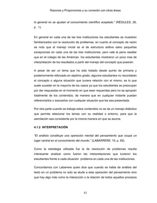 Razones y Proporciones y su conexión con otras áreas
82
lo general no se ajustan al conocimiento científico aceptado.” (RÉGULES, 26,
p. 1).
En general en cada una de las tres instituciones los estudiantes se muestran
familiarizados con la resolución de problemas, en cuanto al concepto de razón
se noto que el manejo inicial es el de estructura aditiva salvo pequeñas
excepciones en cada una de las tres instituciones, pero vale la pena resaltar
que en el colegio de las Américas los estudiantes mostraron un poco mas de
interpretación de los resultados a partir del manejo del concepto que poseían.
A pesar de ser un tema que ha sido tratado desde quinto de primaria y
posteriormente reforzado en séptimo grado, algunos estudiantes no recordaban
el concepto o alguna situación que tuviera relación con el mismo, es lo que
suele suceder en la mayoría de los casos ya que los estudiantes se preocupan
por dar respuestas en el momento en que sean requeridas pero no se apropian
totalmente de los contenidos, de manera que en cualquier instante puedan
referenciarlos o asociarlos con cualquier situación que les sea presentada.
Por otra parte cuando se trabaja estos contenidos no se da un manejo didáctico
que permita relacionar los temas con su realidad o entorno, para que la
asimilación sea consistente por la misma manera en que se asume.
4.1.2 INTERPRETACIÓN
“El análisis constituye una operación mental del pensamiento que ocupa un
lugar central en el conocimiento del mundo.” (LABARRERE, 19, p. 69).
Como la estrategia utilizada fue la de resolución de problemas resulta
interesante analizar como fueron las interpretaciones que tuvieron los
estudiantes frente a cada situación problema en cada una de las instituciones.
Concordamos con Labarrere quien dice que cuando se habla de análisis del
texto en un problema no solo se alude a esta operación del pensamiento sino
que hay algo más como la interacción o la relación de todos aquellos procesos
 