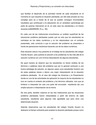 Razones y Proporciones y su conexión con otras áreas
83
que facilitan el desarrollo de la actividad mental de cada estudiante en el
momento en que resuelve la situación planteada, por ello este proceso es muy
complejo pero es a través de él que se pueden conseguir innumerables
resultados que contribuyen a la adquisición de un verdadero aprendizaje por
parte de quienes intervienen en él, en este caso los estudiantes y el mismo
docente.(LABARRERE,19, p. 69).
En cada una de las instituciones encontramos un análisis superficial de las
situaciones problema planteadas puesto que se veía que los estudiantes se
centraban en los datos numéricos y no los relacionaban con el contexto
presentado, esto conducía a que la solución del problema se presentara a
través de operaciones mecánicas haciendo uso de los datos numéricos.
Esta situación estuvo muy presente en el trabajo de los estudiantes del colegio
Vicente Azuero para quienes la solución a los problemas no iba más allá de la
solución numérica con una mínima interpretación de algunos estudiantes.
De igual manera se observó que los estudiantes no tienen análisis de los
términos o palabras clave del problema que por lo general conducen a una
buena estrategia de solución, en algunos casos unos estudiantes hicieron uso
de estas palabras claves y dieron una mejor interpretación de la situación
problema planteada. Es el caso del colegio las Americas y la Presentación
donde en una de las actividades de aplicación la mayoría de los estudiantes no
tuvo en cuenta el contexto del problema y los términos utilizados, sino que se
limitaron a interpretar tan solo una parte del enunciado impidiendo dar una
amplia solución e interpretación de la misma.
De otra parte, también notamos en las tres instituciones que las situaciones
problema planteadas fueron interpretadas a partir del entorno de cada
estudiante, resultando para algunos más agradable que para otros una
determinada situación.
Además observamos que los estudiantes del colegio Vicente Azuero no
dedicaron el tiempo suficiente para analizar la situación planteada porque como
 