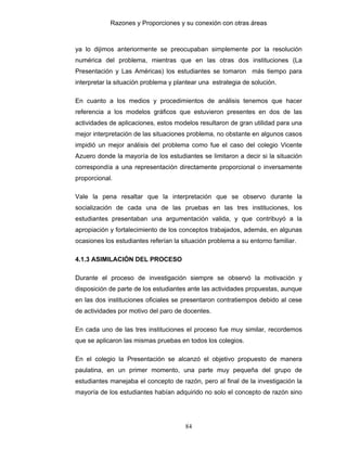 Razones y Proporciones y su conexión con otras áreas
84
ya lo dijimos anteriormente se preocupaban simplemente por la resolución
numérica del problema, mientras que en las otras dos instituciones (La
Presentación y Las Américas) los estudiantes se tomaron más tiempo para
interpretar la situación problema y plantear una estrategia de solución.
En cuanto a los medios y procedimientos de análisis tenemos que hacer
referencia a los modelos gráficos que estuvieron presentes en dos de las
actividades de aplicaciones, estos modelos resultaron de gran utilidad para una
mejor interpretación de las situaciones problema, no obstante en algunos casos
impidió un mejor análisis del problema como fue el caso del colegio Vicente
Azuero donde la mayoría de los estudiantes se limitaron a decir si la situación
correspondía a una representación directamente proporcional o inversamente
proporcional.
Vale la pena resaltar que la interpretación que se observo durante la
socialización de cada una de las pruebas en las tres instituciones, los
estudiantes presentaban una argumentación valida, y que contribuyó a la
apropiación y fortalecimiento de los conceptos trabajados, además, en algunas
ocasiones los estudiantes referían la situación problema a su entorno familiar.
4.1.3 ASIMILACIÓN DEL PROCESO
Durante el proceso de investigación siempre se observó la motivación y
disposición de parte de los estudiantes ante las actividades propuestas, aunque
en las dos instituciones oficiales se presentaron contratiempos debido al cese
de actividades por motivo del paro de docentes.
En cada uno de las tres instituciones el proceso fue muy similar, recordemos
que se aplicaron las mismas pruebas en todos los colegios.
En el colegio la Presentación se alcanzó el objetivo propuesto de manera
paulatina, en un primer momento, una parte muy pequeña del grupo de
estudiantes manejaba el concepto de razón, pero al final de la investigación la
mayoría de los estudiantes habían adquirido no solo el concepto de razón sino
 