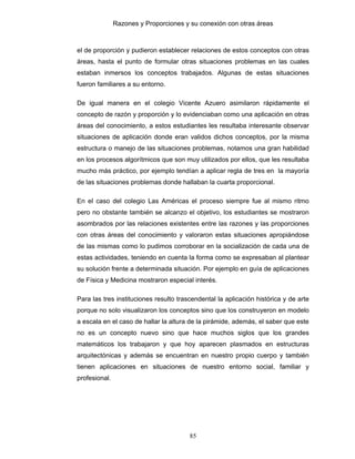 Razones y Proporciones y su conexión con otras áreas
85
el de proporción y pudieron establecer relaciones de estos conceptos con otras
áreas, hasta el punto de formular otras situaciones problemas en las cuales
estaban inmersos los conceptos trabajados. Algunas de estas situaciones
fueron familiares a su entorno.
De igual manera en el colegio Vicente Azuero asimilaron rápidamente el
concepto de razón y proporción y lo evidenciaban como una aplicación en otras
áreas del conocimiento, a estos estudiantes les resultaba interesante observar
situaciones de aplicación donde eran validos dichos conceptos, por la misma
estructura o manejo de las situaciones problemas, notamos una gran habilidad
en los procesos algorítmicos que son muy utilizados por ellos, que les resultaba
mucho más práctico, por ejemplo tendían a aplicar regla de tres en la mayoría
de las situaciones problemas donde hallaban la cuarta proporcional.
En el caso del colegio Las Américas el proceso siempre fue al mismo ritmo
pero no obstante también se alcanzo el objetivo, los estudiantes se mostraron
asombrados por las relaciones existentes entre las razones y las proporciones
con otras áreas del conocimiento y valoraron estas situaciones apropiándose
de las mismas como lo pudimos corroborar en la socialización de cada una de
estas actividades, teniendo en cuenta la forma como se expresaban al plantear
su solución frente a determinada situación. Por ejemplo en guía de aplicaciones
de Física y Medicina mostraron especial interés.
Para las tres instituciones resulto trascendental la aplicación histórica y de arte
porque no solo visualizaron los conceptos sino que los construyeron en modelo
a escala en el caso de hallar la altura de la pirámide, además, el saber que este
no es un concepto nuevo sino que hace muchos siglos que los grandes
matemáticos los trabajaron y que hoy aparecen plasmados en estructuras
arquitectónicas y además se encuentran en nuestro propio cuerpo y también
tienen aplicaciones en situaciones de nuestro entorno social, familiar y
profesional.
 