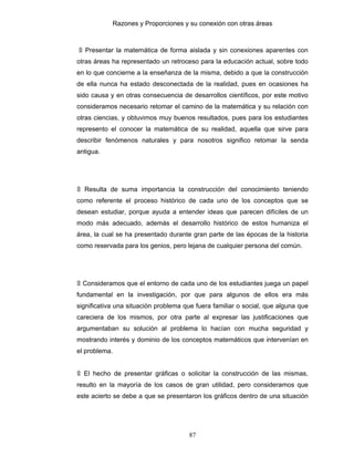 Razones y Proporciones y su conexión con otras áreas
87
۩ Presentar la matemática de forma aislada y sin conexiones aparentes con
otras áreas ha representado un retroceso para la educación actual, sobre todo
en lo que concierne a la enseñanza de la misma, debido a que la construcción
de ella nunca ha estado desconectada de la realidad, pues en ocasiones ha
sido causa y en otras consecuencia de desarrollos científicos, por este motivo
consideramos necesario retomar el camino de la matemática y su relación con
otras ciencias, y obtuvimos muy buenos resultados, pues para los estudiantes
represento el conocer la matemática de su realidad, aquella que sirve para
describir fenómenos naturales y para nosotros significo retomar la senda
antigua.
۩ Resulta de suma importancia la construcción del conocimiento teniendo
como referente el proceso histórico de cada uno de los conceptos que se
desean estudiar, porque ayuda a entender ideas que parecen difíciles de un
modo más adecuado, además el desarrollo histórico de estos humaniza el
área, la cual se ha presentado durante gran parte de las épocas de la historia
como reservada para los genios, pero lejana de cualquier persona del común.
۩ Consideramos que el entorno de cada uno de los estudiantes juega un papel
fundamental en la investigación, por que para algunos de ellos era más
significativa una situación problema que fuera familiar o social, que alguna que
careciera de los mismos, por otra parte al expresar las justificaciones que
argumentaban su solución al problema lo hacían con mucha seguridad y
mostrando interés y dominio de los conceptos matemáticos que intervenían en
el problema.
۩ El hecho de presentar gráficas o solicitar la construcción de las mismas,
resulto en la mayoría de los casos de gran utilidad, pero consideramos que
este acierto se debe a que se presentaron los gráficos dentro de una situación
 