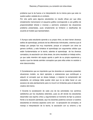 Razones y Proporciones y su conexión con otras áreas
88
problema que le da fuerza a la interpretación de la misma para que esta no
quede suelta o aislada de un contexto.
Por otra parte para algunos estudiantes no resulto eficaz por que ellos
simplemente memorizaron el esquema gráfico (corresponde a una gráfica de
proporcionalidad directa o inversa) y asimismo analizaron las situaciones
problema presentadas, pues simplemente se limitaron a clasificarlas de
acuerdo al modelo que representaban.
۩ Aunque cada estudiante aprende a su propio ritmo, es decir tienen diversos
estilos de aprendizaje, producto de las diferencias individuales, creemos que el
trabajo por parejas fue muy importante, porque al compartir con otros se
genera conflicto, y este fortalece el aprendizaje con argumentos sólidos que
están fundamentados en la teoría, además el aprendizaje de los diversos
conceptos y la asociación con otras áreas, da como resultado un trabajo activo,
ya que cada miembro del equipo aporta a partir de su propia experiencia y
ayuda a que los demás asimilen conceptos que para ellos antes no existían o
eran desconocidos.
۩ Consideramos que es importante que los docentes en ocasiones presenten
situaciones modelo, es decir ejemplos o aclaraciones que contribuyan a
adquirir el concepto que se desea trabajar, o mejoren la comprensión del
estudiante, sin embargo debe quedar claro que no se debe hacer un uso
excesivo de este planteamiento para no incurrir en limitantes para el desarrollo
creativo del mismo.
۩ Durante la socialización de cada una de las actividades nos sentimos
satisfechos por los resultados obtenidos, pues es allí donde los estudiantes
desarrollan ese espíritu critico y argumentativo al momento de fijar su postura
frente a la situación planteada, aquí los docentes podemos conocer a nuestros
estudiantes en diversos aspectos como son: la apropiación de conceptos, el
manejo e interpretación de la teoría, la asociación con su entorno y los
 
