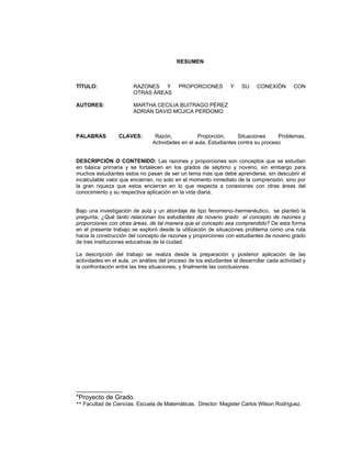 Razones y Proporciones y su conexión con otras áreas
9
RESUMEN
TÍTULO: RAZONES Y PROPORCIONES Y SU CONEXIÓN CON
OTRAS ÁREAS
AUTORES: MARTHA CECILIA BUITRAGO PÉREZ
ADRIÁN DAVID MOJICA PERDOMO
PALABRAS CLAVES: Razón, Proporción, Situaciones Problemas,
Actividades en el aula, Estudiantes contra su proceso
DESCRIPCIÓN O CONTENIDO: Las razones y proporciones son conceptos que se estudian
en básica primaria y se fortalecen en los grados de séptimo y noveno, sin embargo para
muchos estudiantes estos no pasan de ser un tema más que debe aprenderse, sin descubrir el
incalculable valor que encierran, no solo en el momento inmediato de la comprensión, sino por
la gran riqueza que estos encierran en lo que respecta a conexiones con otras áreas del
conocimiento y su respectiva aplicación en la vida diaria.
Bajo una investigación de aula y un abordaje de tipo fenomeno–hermenéutico, se planteó la
pregunta, ¿Qué tanto relacionan los estudiantes de noveno grado el concepto de razones y
proporciones con otras áreas, de tal manera que el concepto sea comprendido? De esta forma
en el presente trabajo se exploró desde la utilización de situaciones problema como una ruta
hacia la construcción del concepto de razones y proporciones con estudiantes de noveno grado
de tres instituciones educativas de la ciudad.
La descripción del trabajo se realiza desde la preparación y posterior aplicación de las
actividades en el aula, un análisis del proceso de los estudiantes al desarrollar cada actividad y
la confrontación entre las tres situaciones, y finalmente las conclusiones.
_____________
*Proyecto de Grado.
** Facultad de Ciencias. Escuela de Matemáticas. Director: Magister Carlos Wilson Rodríguez.
 