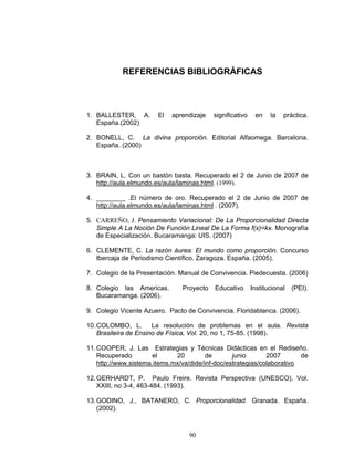 Razones y Proporciones y su conexión con otras áreas
90
REFERENCIAS BIBLIOGRÁFICAS
1. BALLESTER, A. El aprendizaje significativo en la práctica.
España.(2002)
2. BONELL, C. La divina proporción. Editorial Alfaomega. Barcelona.
España. (2000)
3. BRAIN, L. Con un bastón basta. Recuperado el 2 de Junio de 2007 de
http://aula.elmundo.es/aula/laminas.html. (1999).
4. ________ .El número de oro. Recuperado el 2 de Junio de 2007 de
http://aula.elmundo.es/aula/laminas.html . (2007).
5. CARREÑO, J. Pensamiento Variacional: De La Proporcionalidad Directa
Simple A La Noción De Función Lineal De La Forma f(x)=kx. Monografía
de Especialización. Bucaramanga: UIS. (2007)
6. CLEMENTE, C. La razón áurea: El mundo como proporción. Concurso
Ibercaja de Periodismo Científico. Zaragoza. España. (2005).
7. Colegio de la Presentación. Manual de Convivencia. Piedecuesta. (2006)
8. Colegio las Americas. Proyecto Educativo Institucional (PEI).
Bucaramanga. (2006).
9. Colegio Vicente Azuero. Pacto de Convivencia. Floridablanca. (2006).
10.COLOMBO, L. La resolución de problemas en el aula. Revista
Brasileira de Ensino de Física, Vol. 20, no 1, 75-85. (1998).
11.COOPER, J. Las Estrategias y Técnicas Didácticas en el Rediseño.
Recuperado el 20 de junio 2007 de
http://www.sistema.items.mx/va/dide/inf-doc/estrategias/colaborativo
12.GERHARDT, P. Paulo Freire. Revista Perspectiva (UNESCO), Vol.
XXIII, no 3-4, 463-484. (1993).
13.GODINO, J., BATANERO, C. Proporcionalidad. Granada. España.
(2002).
 
