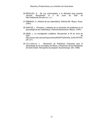 Razones y Proporciones y su conexión con otras áreas
92
26.RÉGULES, S. De Los preconceptos y la dificultad para enseñar
ciencias. Recuperado el 2 de Junio de 2007 de
http://redescolar.ilce.edu.mx. (s.f.).
27.RIBNIKOV, K. (Historia de las matemáticas. Editorial Mir. Moscú. Rusia.
(1991).
28.SANTOS, L. Principios y métodos de la resolución de problemas en el
aprendizaje de las matemáticas. Editorial Iberoamérica. México. (1997).
29.VERA, L. La investigación cualitativa. Recuperado el 30 de Junio de
2007 de
http://ponce.inter.edu/cai/reserva/lvera/INVESTIGACION_CUALITATIVA.
pdf .(s.f.).
30.VILLAMIZAR, E. Resolución de Problemas Propuesta para el
Aprendizaje de los Conceptos de Razón y Proporción de los Estudiantes
de Sexto Grado. Monografía de pregrado. Bucaramanga: UIS. (1999).
.
 