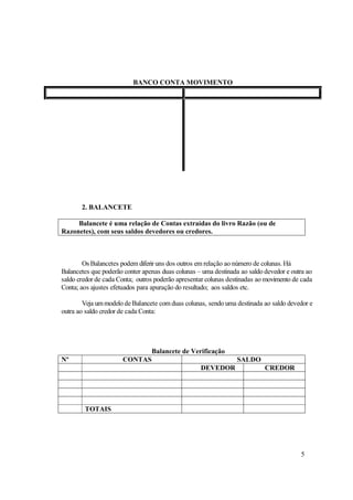 BANCO CONTA MOVIMENTO




       2. BALANCETE

     Balancete é uma relação de Contas extraídas do livro Razão (ou de
Razonetes), com seus saldos devedores ou credores.



        Os Balancetes podem diferir uns dos outros em relação ao número de colunas. Há
Balancetes que poderão conter apenas duas colunas – uma destinada ao saldo devedor e outra ao
saldo credor de cada Conta; outros poderão apresentar colunas destinadas ao movimento de cada
Conta; aos ajustes efetuados para apuração do resultado; aos saldos etc.

        Veja um modelo de Balancete com duas colunas, sendo uma destinada ao saldo devedor e
outra ao saldo credor de cada Conta:




                                 Balancete de Verificação
Nº                    CONTAS                                     SALDO
                                                   DEVEDOR                 CREDOR




        TOTAIS




                                                                                        5
 