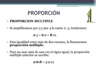 PROPORCIÓN
• PROPORCION MULTIPLE

• Si amplificamos por 3 y por 4 la razón 2: 3, tendremos:

                  2:3 = 6:9 = 8:12

• Esta igualdad entre más de dos razones, la llamaremos
  proporción múltiple.

• Para no usar más de una vez el signo igual, la proporción
  múltiple anterior se escribe:

                  2:6:8 = 3:9:12
 