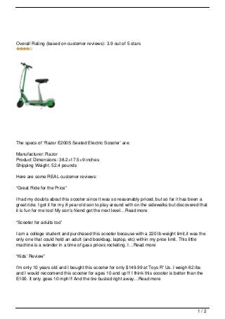 Overall Rating (based on customer reviews): 3.9 out of 5 stars




The specs of ‘Razor E200S Seated Electric Scooter’ are:

Manufacturer: Razor
Product Dimensions: 38.2×17.5×9 inches
Shipping Weight: 52.4 pounds

Here are some REAL customer reviews:

“Great Ride for the Price”

I had my doubts about this scooter since it was so reasonably priced, but so far it has been a
great ride. I got it for my 8 year old son to play around with on the sidewalks but discovered that
it is fun for me too! My son's friend got the next level…Read more

“Scooter for adults too”

I am a college student and purchased this scooter because with a 220 lb weight limit,it was the
only one that could hold an adult (and bookbag, laptop, etc) within my price limit. This little
machine is a wonder in a time of gass prices rocketing. I…Read more

“Kids’ Review”

I'm only 10 years old and I bought this scooter for only $149.99 at Toys R' Us. I weigh 82 lbs
and I would reccomend this scooter for ages 10 and up!!! I think this scooter is better than the
E100. It only goes 10 mph!!! And the tire busted right away…Read more




                                                                                             1/2
 