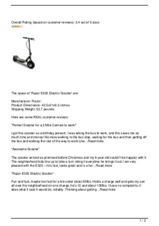 Overall Rating (based on customer reviews): 3.4 out of 5 stars




The specs of ‘Razor E325 Electric Scooter’ are:

Manufacturer: Razor
Product Dimensions: 42.5x21x9.2 inches
Shipping Weight: 52.7 pounds

Here are some REAL customer reviews:

“Perfect Scooter for a 2 Mile Comute to work!”

I got this scooter as a birthday present. I was taking the bus to work, and this saves me so
much time and money! No more walking to the bus stop, waiting for the bus and then getting off
the bus and walking the rest of the way to work.Like…Read more

“Awesome Scooter”

The scooter arrived as promised before Christmas and my 8-year old couldn't be happier with it.
The neighborhood kids line up to take a turn riding it everytime he brings it out.I am very
pleased with the E325 – its's fast, looks great and is a fun…Read more

“Razor E325 Electric Scooter”

Fun and fast, maybe too fast for a kid under about 80lbs. Holds a charge well and gets my son
all over the neighborhood on one charge, he's 12 and about 100lbs. I have no complaints; it
does what it said it would do, reliably. Thinking about getting…Read more




                                                                                         1/2
 