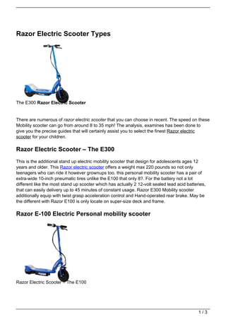 Razor Electric Scooter Types




The E300 Razor Electric Scooter


There are numerous of razor electric scooter that you can choose in recent. The speed on these
Mobility scooter can go from around 8 to 35 mph! The analysis, examines has been done to
give you the precise guides that will certainly assist you to select the finest Razor electric
scooter for your children.

Razor Electric Scooter – The E300
This is the additional stand up electric mobility scooter that design for adolescents ages 12
years and older. This Razor electric scooter offers a weight max 220 pounds so not only
teenagers who can ride it however grownups too. this personal mobility scooter has a pair of
extra-wide 10-inch pneumatic tires unlike the E100 that only 8?. For the battery not a lot
different like the most stand up scooter which has actually 2 12-volt sealed lead acid batteries,
that can easily delivery up to 45 minutes of constant usage. Razor E300 Mobility scooter
additionally equip with twist grasp acceleration control and Hand-operated rear brake. May be
the different with Razor E100 is only locate on super-size deck and frame.

Razor E-100 Electric Personal mobility scooter




Razor Electric Scooter – The E100




                                                                                             1/3
 