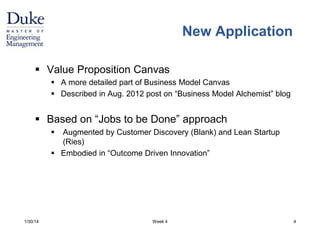 Week 4 
New Application 
 Value Proposition Canvas 
 A more detailed part of Business Model Canvas 
 Described in Aug. 2012 post on “Business Model Alchemist” blog 
 Based on “Jobs to be Done” approach 
 Augmented by Customer Discovery (Blank) and Lean Startup 
(Ries) 
 Embodied in “Outcome Driven Innovation” 
1/30/14 4 
 