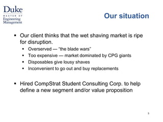 Our situation 
 Our client thinks that the wet shaving market is ripe 
for disruption. 
 Overserved — “the blade wars” 
 Too expensive — market dominated by CPG giants 
 Disposables give lousy shaves 
 Inconvenient to go out and buy replacements 
 Hired CompStrat Student Consulting Corp. to help 
define a new segment and/or value proposition 
5 
 