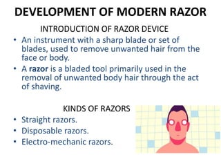 DEVELOPMENT OF MODERN RAZOR
INTRODUCTION OF RAZOR DEVICE
• An instrument with a sharp blade or set of
blades, used to remove unwanted hair from the
face or body.
• A razor is a bladed tool primarily used in the
removal of unwanted body hair through the act
of shaving.
KINDS OF RAZORS
• Straight razors.
• Disposable razors.
• Electro-mechanic razors.
 