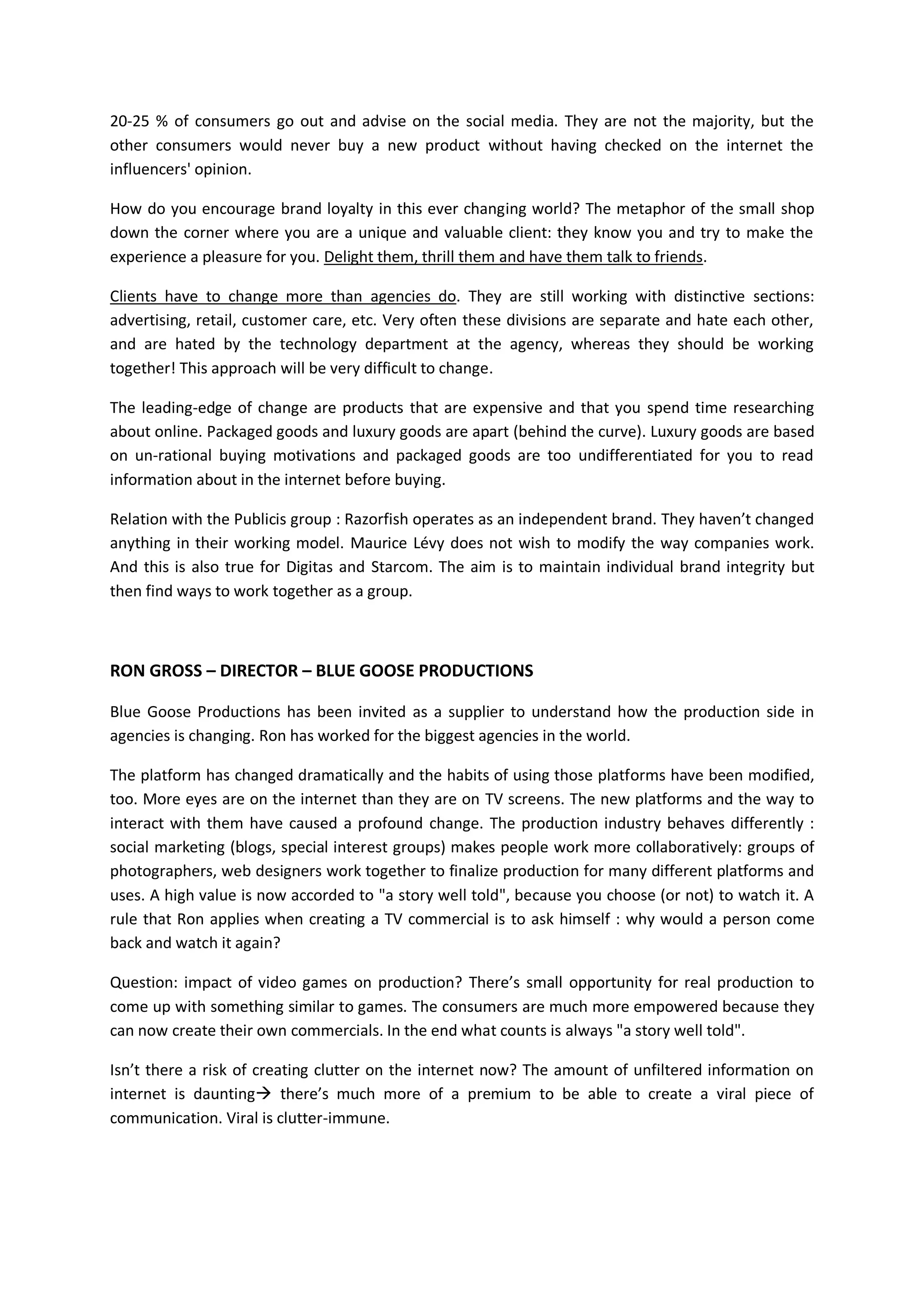 20-25 % of consumers go out and advise on the social media. They are not the majority, but the
other consumers would never buy a new product without having checked on the internet the
influencers' opinion.

How do you encourage brand loyalty in this ever changing world? The metaphor of the small shop
down the corner where you are a unique and valuable client: they know you and try to make the
experience a pleasure for you. Delight them, thrill them and have them talk to friends.

Clients have to change more than agencies do. They are still working with distinctive sections:
advertising, retail, customer care, etc. Very often these divisions are separate and hate each other,
and are hated by the technology department at the agency, whereas they should be working
together! This approach will be very difficult to change.

The leading-edge of change are products that are expensive and that you spend time researching
about online. Packaged goods and luxury goods are apart (behind the curve). Luxury goods are based
on un-rational buying motivations and packaged goods are too undifferentiated for you to read
information about in the internet before buying.

Relation with the Publicis group : Razorfish operates as an independent brand. They haven’t changed
anything in their working model. Maurice Lévy does not wish to modify the way companies work.
And this is also true for Digitas and Starcom. The aim is to maintain individual brand integrity but
then find ways to work together as a group.



RON GROSS – DIRECTOR – BLUE GOOSE PRODUCTIONS

Blue Goose Productions has been invited as a supplier to understand how the production side in
agencies is changing. Ron has worked for the biggest agencies in the world.

The platform has changed dramatically and the habits of using those platforms have been modified,
too. More eyes are on the internet than they are on TV screens. The new platforms and the way to
interact with them have caused a profound change. The production industry behaves differently :
social marketing (blogs, special interest groups) makes people work more collaboratively: groups of
photographers, web designers work together to finalize production for many different platforms and
uses. A high value is now accorded to "a story well told", because you choose (or not) to watch it. A
rule that Ron applies when creating a TV commercial is to ask himself : why would a person come
back and watch it again?

Question: impact of video games on production? There’s small opportunity for real production to
come up with something similar to games. The consumers are much more empowered because they
can now create their own commercials. In the end what counts is always "a story well told".

Isn’t there a risk of creating clutter on the internet now? The amount of unfiltered information on
internet is daunting there’s much more of a premium to be able to create a viral piece of
communication. Viral is clutter-immune.
 