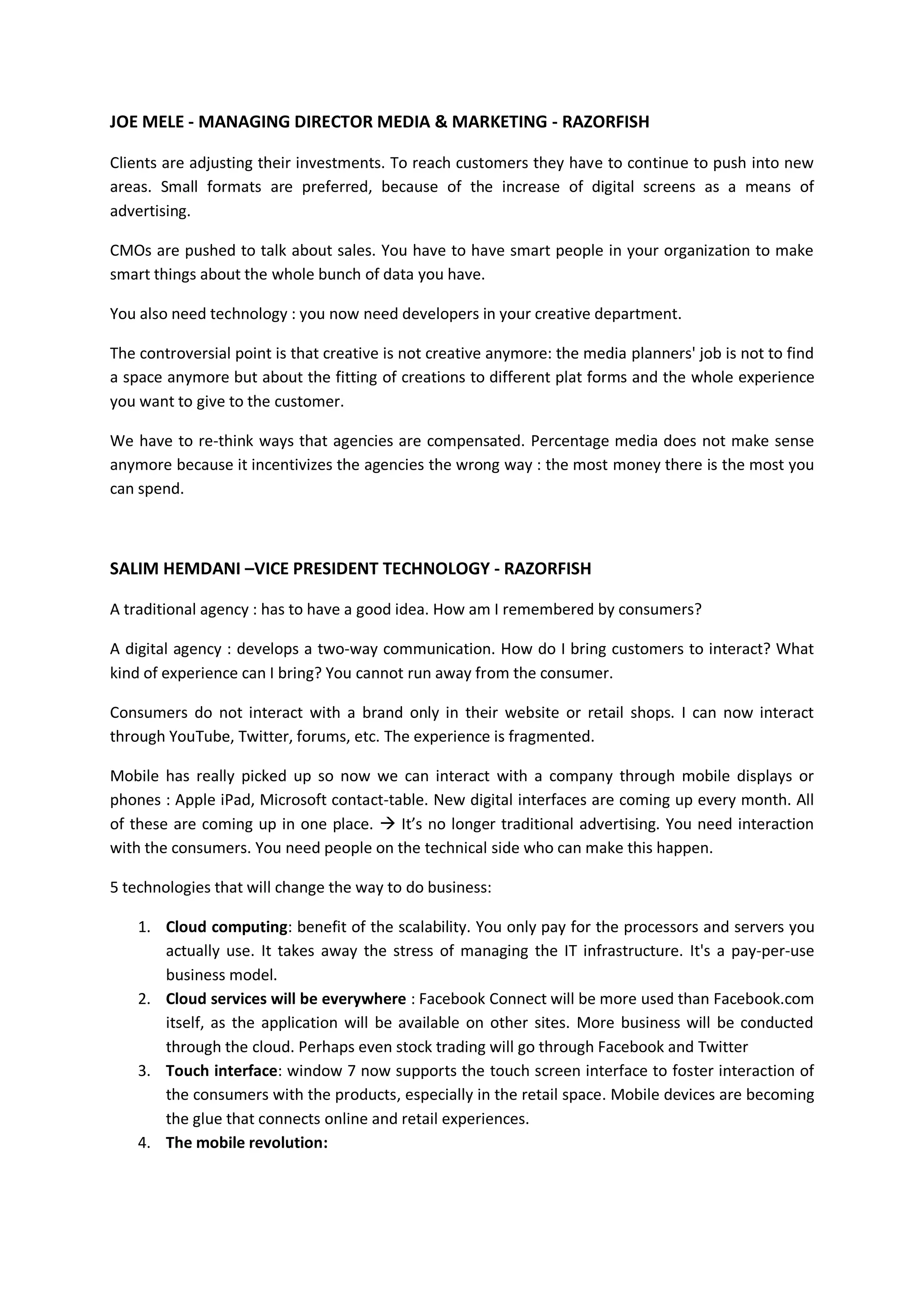 JOE MELE - MANAGING DIRECTOR MEDIA & MARKETING - RAZORFISH

Clients are adjusting their investments. To reach customers they have to continue to push into new
areas. Small formats are preferred, because of the increase of digital screens as a means of
advertising.

CMOs are pushed to talk about sales. You have to have smart people in your organization to make
smart things about the whole bunch of data you have.

You also need technology : you now need developers in your creative department.

The controversial point is that creative is not creative anymore: the media planners' job is not to find
a space anymore but about the fitting of creations to different plat forms and the whole experience
you want to give to the customer.

We have to re-think ways that agencies are compensated. Percentage media does not make sense
anymore because it incentivizes the agencies the wrong way : the most money there is the most you
can spend.



SALIM HEMDANI –VICE PRESIDENT TECHNOLOGY - RAZORFISH

A traditional agency : has to have a good idea. How am I remembered by consumers?

A digital agency : develops a two-way communication. How do I bring customers to interact? What
kind of experience can I bring? You cannot run away from the consumer.

Consumers do not interact with a brand only in their website or retail shops. I can now interact
through YouTube, Twitter, forums, etc. The experience is fragmented.

Mobile has really picked up so now we can interact with a company through mobile displays or
phones : Apple iPad, Microsoft contact-table. New digital interfaces are coming up every month. All
of these are coming up in one place.  It’s no longer traditional advertising. You need interaction
with the consumers. You need people on the technical side who can make this happen.

5 technologies that will change the way to do business:

    1. Cloud computing: benefit of the scalability. You only pay for the processors and servers you
       actually use. It takes away the stress of managing the IT infrastructure. It's a pay-per-use
       business model.
    2. Cloud services will be everywhere : Facebook Connect will be more used than Facebook.com
       itself, as the application will be available on other sites. More business will be conducted
       through the cloud. Perhaps even stock trading will go through Facebook and Twitter
    3. Touch interface: window 7 now supports the touch screen interface to foster interaction of
       the consumers with the products, especially in the retail space. Mobile devices are becoming
       the glue that connects online and retail experiences.
    4. The mobile revolution:
 
