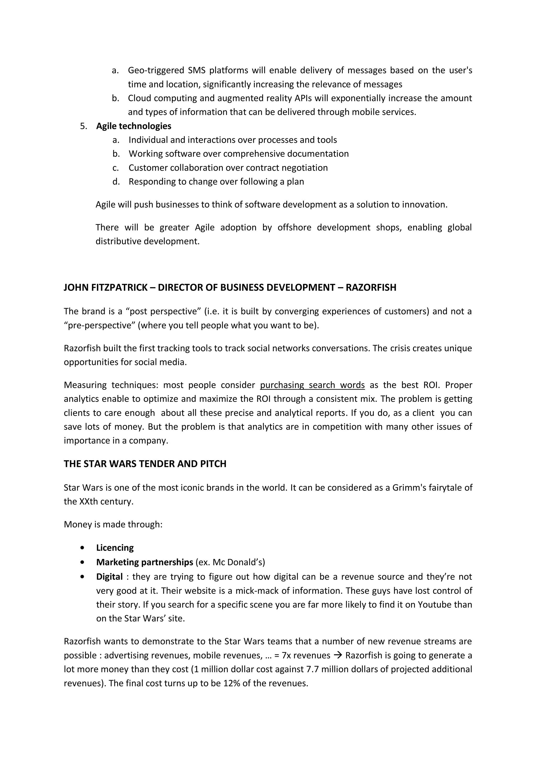 a. Geo-triggered SMS platforms will enable delivery of messages based on the user's
               time and location, significantly increasing the relevance of messages
           b. Cloud computing and augmented reality APIs will exponentially increase the amount
               and types of information that can be delivered through mobile services.
    5. Agile technologies
           a. Individual and interactions over processes and tools
           b. Working software over comprehensive documentation
           c. Customer collaboration over contract negotiation
           d. Responding to change over following a plan

        Agile will push businesses to think of software development as a solution to innovation.

        There will be greater Agile adoption by offshore development shops, enabling global
        distributive development.



JOHN FITZPATRICK – DIRECTOR OF BUSINESS DEVELOPMENT – RAZORFISH

The brand is a “post perspective” (i.e. it is built by converging experiences of customers) and not a
“pre-perspective” (where you tell people what you want to be).

Razorfish built the first tracking tools to track social networks conversations. The crisis creates unique
opportunities for social media.

Measuring techniques: most people consider purchasing search words as the best ROI. Proper
analytics enable to optimize and maximize the ROI through a consistent mix. The problem is getting
clients to care enough about all these precise and analytical reports. If you do, as a client you can
save lots of money. But the problem is that analytics are in competition with many other issues of
importance in a company.

THE STAR WARS TENDER AND PITCH

Star Wars is one of the most iconic brands in the world. It can be considered as a Grimm's fairytale of
the XXth century.

Money is made through:

        Licencing
        Marketing partnerships (ex. Mc Donald’s)
        Digital : they are trying to figure out how digital can be a revenue source and they’re not
        very good at it. Their website is a mick-mack of information. These guys have lost control of
        their story. If you search for a specific scene you are far more likely to find it on Youtube than
        on the Star Wars’ site.

Razorfish wants to demonstrate to the Star Wars teams that a number of new revenue streams are
possible : advertising revenues, mobile revenues, … = 7x revenues  Razorfish is going to generate a
lot more money than they cost (1 million dollar cost against 7.7 million dollars of projected additional
revenues). The final cost turns up to be 12% of the revenues.
 