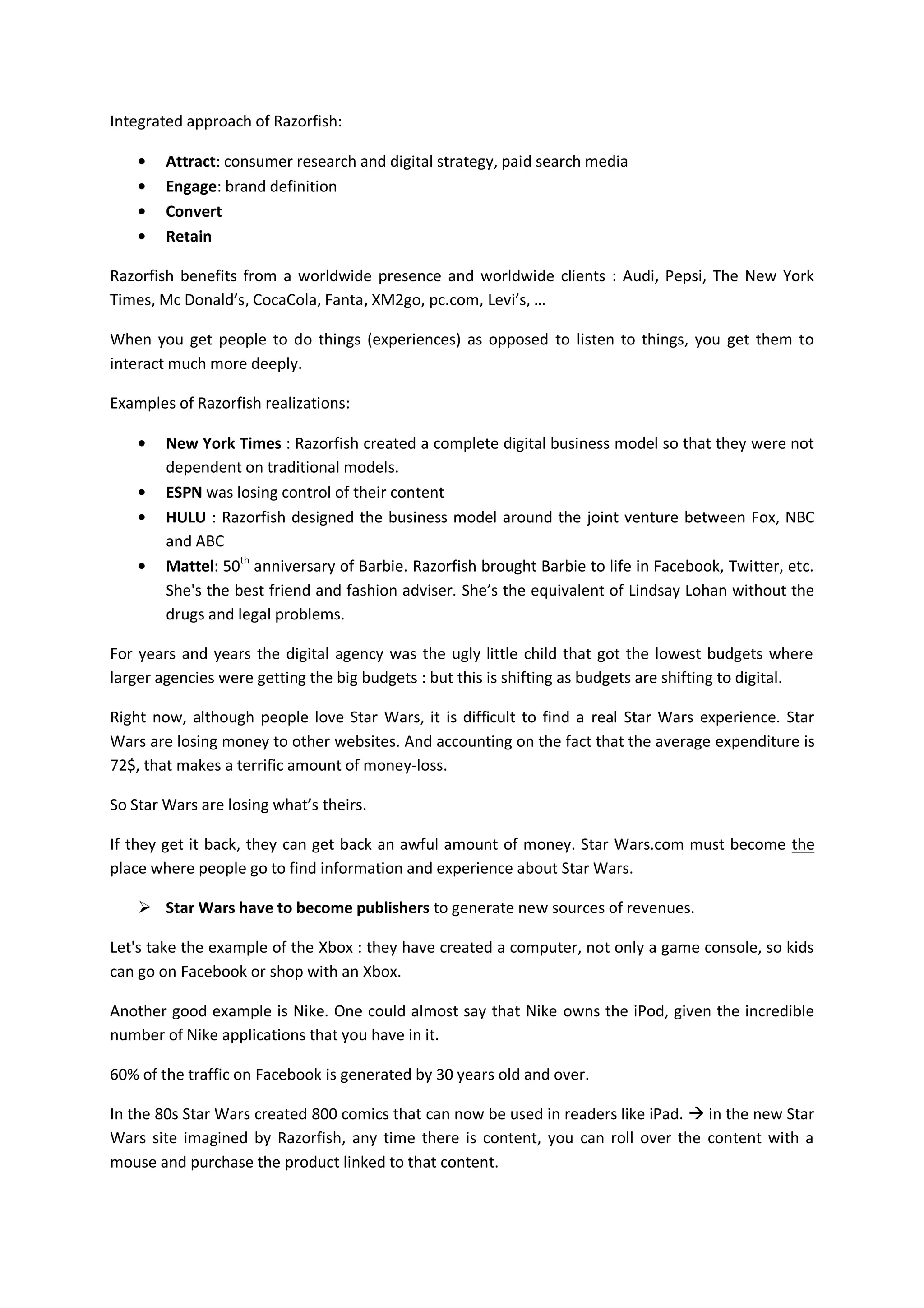 Integrated approach of Razorfish:

        Attract: consumer research and digital strategy, paid search media
        Engage: brand definition
        Convert
        Retain

Razorfish benefits from a worldwide presence and worldwide clients : Audi, Pepsi, The New York
Times, Mc Donald’s, CocaCola, Fanta, XM2go, pc.com, Levi’s, …

When you get people to do things (experiences) as opposed to listen to things, you get them to
interact much more deeply.

Examples of Razorfish realizations:

        New York Times : Razorfish created a complete digital business model so that they were not
        dependent on traditional models.
        ESPN was losing control of their content
        HULU : Razorfish designed the business model around the joint venture between Fox, NBC
        and ABC
        Mattel: 50th anniversary of Barbie. Razorfish brought Barbie to life in Facebook, Twitter, etc.
        She's the best friend and fashion adviser. She’s the equivalent of Lindsay Lohan without the
        drugs and legal problems.

For years and years the digital agency was the ugly little child that got the lowest budgets where
larger agencies were getting the big budgets : but this is shifting as budgets are shifting to digital.

Right now, although people love Star Wars, it is difficult to find a real Star Wars experience. Star
Wars are losing money to other websites. And accounting on the fact that the average expenditure is
72$, that makes a terrific amount of money-loss.

So Star Wars are losing what’s theirs.

If they get it back, they can get back an awful amount of money. Star Wars.com must become the
place where people go to find information and experience about Star Wars.

     Star Wars have to become publishers to generate new sources of revenues.

Let's take the example of the Xbox : they have created a computer, not only a game console, so kids
can go on Facebook or shop with an Xbox.

Another good example is Nike. One could almost say that Nike owns the iPod, given the incredible
number of Nike applications that you have in it.

60% of the traffic on Facebook is generated by 30 years old and over.

In the 80s Star Wars created 800 comics that can now be used in readers like iPad.  in the new Star
Wars site imagined by Razorfish, any time there is content, you can roll over the content with a
mouse and purchase the product linked to that content.
 