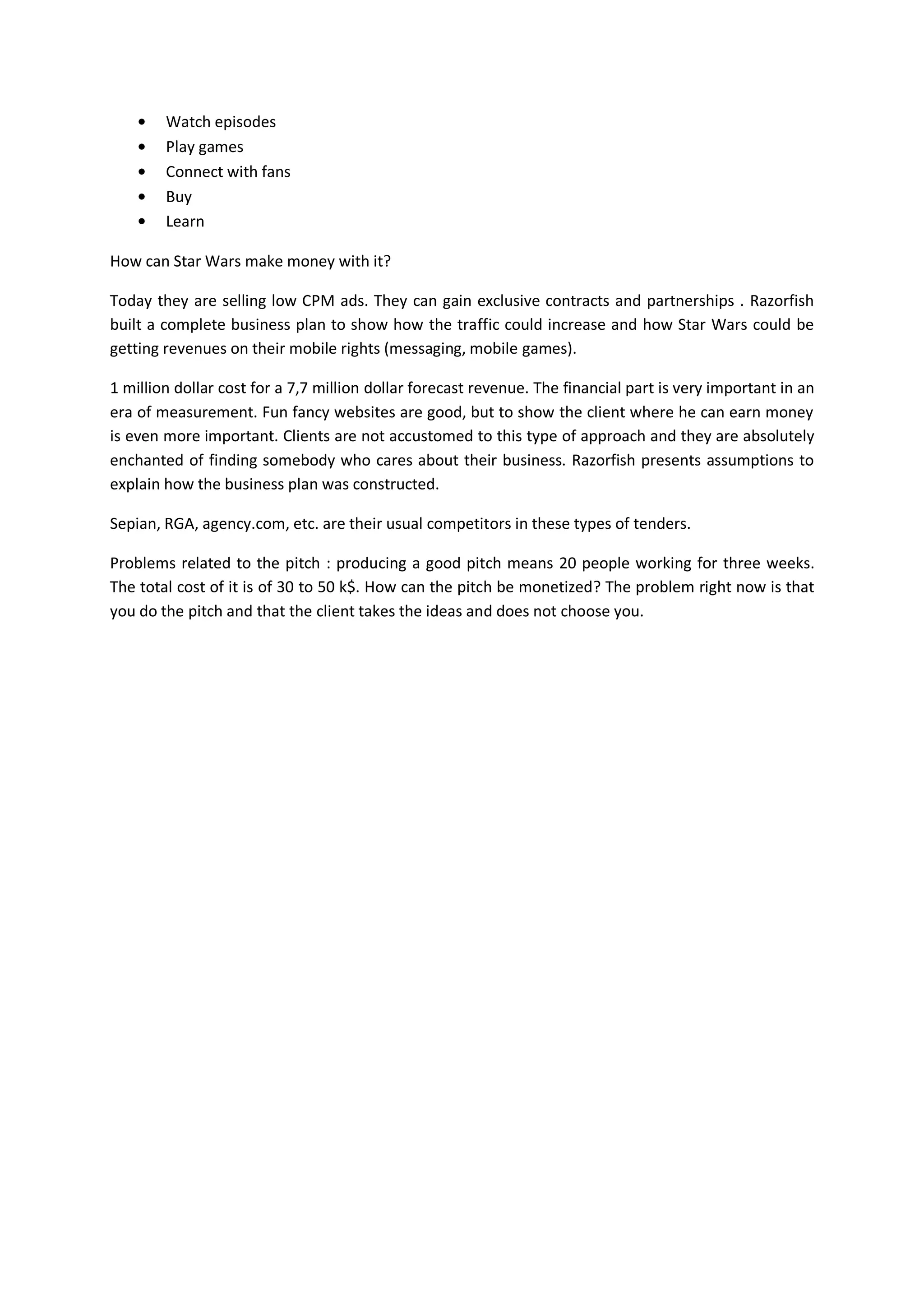 Watch episodes
        Play games
        Connect with fans
        Buy
        Learn

How can Star Wars make money with it?

Today they are selling low CPM ads. They can gain exclusive contracts and partnerships . Razorfish
built a complete business plan to show how the traffic could increase and how Star Wars could be
getting revenues on their mobile rights (messaging, mobile games).

1 million dollar cost for a 7,7 million dollar forecast revenue. The financial part is very important in an
era of measurement. Fun fancy websites are good, but to show the client where he can earn money
is even more important. Clients are not accustomed to this type of approach and they are absolutely
enchanted of finding somebody who cares about their business. Razorfish presents assumptions to
explain how the business plan was constructed.

Sepian, RGA, agency.com, etc. are their usual competitors in these types of tenders.

Problems related to the pitch : producing a good pitch means 20 people working for three weeks.
The total cost of it is of 30 to 50 k$. How can the pitch be monetized? The problem right now is that
you do the pitch and that the client takes the ideas and does not choose you.
 