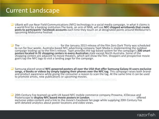 Current Landscape
  UBank will use Near Field Communications (NFC) technology in a social media campaign, in what it claims is
   a world first for a banking institution.The bank, an arm of NAB, will use NFC chipped wristbands that create
   posts to participants’ Facebook accounts each time they touch on at designated points around Melbourne’s
   upcoming Midsumma Festival. http://www.marketingmag.com.au/news/ubank-in-world-first-nfc-social-
   media-campaign-for-midsumma-festival-33424/#.UTU-XDDUsyM


  The NFC-enabled outdoor campaign for the January 2013 release of the film Zero Dark Thirty was scheduled
   to run for four weeks. Australia-based NFC advertising company Tapit Media is implementing the outdoor
   campaign leading up to the film's release. Tapit provides the tag-based system for the campaign’s 200 smart
   posters located in 91 shopping centers in every Australian state except North Australia. Some of the
   shopping centers are adjacent to movie theaters, which will show the film. Shoppers and prospective movie
   goers tap the NFC tags to visit a landing page for the campaign.


  Samsung placed several NFC-powered posters all over the USA that offer Samsung Galaxy III users exclusive
   songs, e-books or videos by simply tapping their phones over the NFC tag. This campaign raises both brand-
   and product awareness while giving the consumer a reason to scan the tag. At the same time it can be used
   to promote artists, new publications or upcoming movies.
   http://www.youtube.com/watch?feature=player_embedded&v=MrOMrgokmwQ




  20th Century Fox teamed up with UK based NFC mobile commerce company Proxama, JCDecaux and
   Posterscope to display NFC based movie posters in London. The X-Men First Class movie posters offered
   exclusive video content and a link to the movie’s Facebook fan page while supplying 20th Century Fox
   with detailed analytics about poster locations and video views.
 