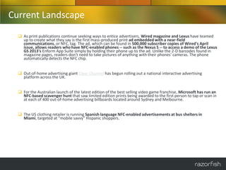 Current Landscape
   As print publications continue seeking ways to entice advertisers, Wired magazine and Lexus have teamed
    up to create what they say is the first mass-produced print ad embedded with a near-field
    communications, or NFC, tag. The ad, which can be found in 500,000 subscriber copies of Wired's April
    issue, allows readers who have NFC-enabled phones -- such as the Nexus S -- to access a demo of the Lexus
    GS 2013's Enform App Suite simply by holding their phone up to the ad. Unlike the 2-D barcodes found in
    magazine pages, readers don't need to take pictures of anything with their phones' cameras. The phone
    automatically detects the NFC chip.


   Out-of-home advertising giant Clear Channel has begun rolling out a national interactive advertising
    platform across the UK.


   For the Australian launch of the latest edition of the best selling video game franchise, Microsoft has run an
    NFC-based scavenger hunt that saw limited edition prints being awarded to the first person to tap or scan in
    at each of 400 out-of-home advertising billboards located around Sydney and Melbourne.


   The US clothing retailer is running Spanish language NFC-enabled advertisements at bus shelters in
    Miami, targeted at "mobile savvy" Hispanic shoppers.
 