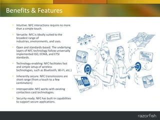 Benefits & Features
  • Intuitive: NFC interactions require no more
    than a simple touch.
  • Versatile: NFC is ideally suited to the
    broadest range of
    industries, environments, and uses.
  • Open and standards-based: The underlying
    layers of NFC technology follow universally
    implemented ISO, ECMA, and ETSI
    standards.
  • Technology-enabling: NFC facilitates fast
    and simple setup of wireless
    technologies, such as Bluetooth, Wi-Fi, etc.)
  • Inherently secure: NFC transmissions are
    short range (from a touch to a few
    centimeters)
  • Interoperable: NFC works with existing
    contactless card technologies.
  • Security-ready: NFC has built-in capabilities
    to support secure applications.
 