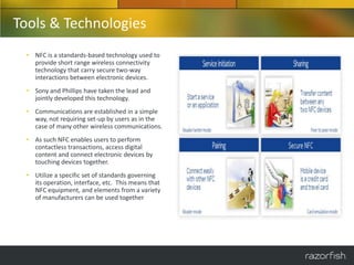 Tools & Technologies
 • NFC is a standards-based technology used to
   provide short range wireless connectivity
   technology that carry secure two-way
   interactions between electronic devices.
 • Sony and Phillips have taken the lead and
   jointly developed this technology.
 • Communications are established in a simple
   way, not requiring set-up by users as in the
   case of many other wireless communications.
 • As such NFC enables users to perform
   contactless transactions, access digital
   content and connect electronic devices by
   touching devices together.
 • Utilize a specific set of standards governing
   its operation, interface, etc. This means that
   NFC equipment, and elements from a variety
   of manufacturers can be used together
 