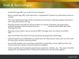 Tools & Technologies
  • Simple NFC tags offer just read and write semantics
  • More complex tags offer math operations, cryptographic hardware to authenticate access to
    a sector.
  • The most sophisticated tags contain operating environments, allowing complex interactions
    with code executing on the tag.
  • The data stored in the tag can also be written in a variety of formats, but many of the
    Android framework APIs are based around a NFC Forum standard called NDEF (NFC Data
    Exchange Format).
  • Beaming is also another way to consume NDEF messages from one device to another
    with Android Beam™
  • Sony and Phillips have taken the lead and jointly developed this technology.
  • Communications are established in a simple way, not requiring set-up by users as in the case
    of many other wireless communications.
  • As such NFC enables users to perform contactless transactions, access digital content and
    connect electronic devices by touching devices together.
  • Utilize a specific set of standards governing its operation, interface, etc. This means that NFC
    equipment, and elements from a variety of manufacturers can be used together
 