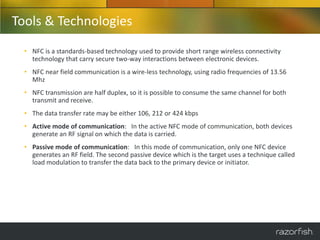 Tools & Technologies
  • NFC is a standards-based technology used to provide short range wireless connectivity
    technology that carry secure two-way interactions between electronic devices.
  • NFC near field communication is a wire-less technology, using radio frequencies of 13.56
    Mhz
  • NFC transmission are half duplex, so it is possible to consume the same channel for both
    transmit and receive.
  • The data transfer rate may be either 106, 212 or 424 kbps
  • Active mode of communication: In the active NFC mode of communication, both devices
    generate an RF signal on which the data is carried.
  • Passive mode of communication: In this mode of communication, only one NFC device
    generates an RF field. The second passive device which is the target uses a technique called
    load modulation to transfer the data back to the primary device or initiator.
 