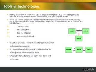 Tools & Technologies
 • Storing this information all in one place on your smartphone may sound dangerous at
   first, but actually provides a safer environment than your physical wallet.
 • There are several important areas for near field communications security. Each possibly
   vulnerability just be addressed and resolved and some of the major NFC security areas are
   listed below:.
            Eavesdropping
            Data corruption
            Data modification
            Man-in-middle attack


 • NFC often creates a secure channel for communication
     and uses data encryption
 • To completely minimize the risk, it is best to use an
     active-passive communication mode.
 • GPS enabled smartphone can be tracked down and
     recovered.
 