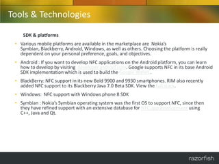 Tools & Technologies
    SDK & platforms
 • Various mobile platforms are available in the marketplace are Nokia’s
   Symbian, Blackberry, Android, Windows, as well as others. Choosing the platform is really
   dependent on your personal preference, goals, and objectives.
 • Android : If you want to develop NFC applications on the Android platform, you can learn
   how to develop by visiting developer.android.com. Google supports NFC in its base Android
   SDK implementation which is used to build the Google Wallet .
 • BlackBerry: NFC support in its new Bold 9900 and 9930 smartphones. RIM also recently
   added NFC support to its Blackberry Java 7.0 Beta SDK. View the full stack.
 • Windows: NFC support with Windows phone 8 SDK
 • Symbian : Nokia’s Symbian operating system was the first OS to support NFC, since then
   they have refined support with an extensive database for NFC app development using
   C++, Java and Qt.
 