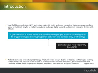 Introduction



• Near Field Communication (NFC) technology makes life easier and more convenient for consumers around the
  world by making it simpler to make transactions, exchange digital content, and connect electronic devices with
  a touch.




• A standards-based connectivity technology, NFC harmonizes today's diverse contactless technologies, enabling
  current and future solutions in areas such as Access control, Consumer electronics, Healthcare Information
  collection and exchange, Loyalty and coupons, Payments, Transport and many more endless            opportunity
 
