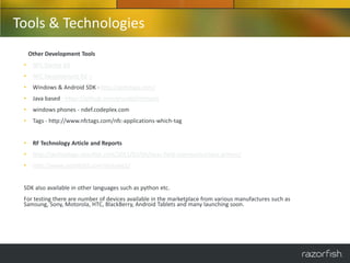 Tools & Technologies
     Other Development Tools
 •    NFC Starter Kit
 •    NFC Development Kit –
 •    Windows & Android SDK - http://gototags.com/
 •    Java based - https://github.com/grundid/nfctools
 •    windows phones - ndef.codeplex.com
 •    Tags - http://www.nfctags.com/nfc-applications-which-tag


 •    RF Technology Article and Reports
 •    http://technology.razorfish.com/2011/02/09/near-field-communications-primer/
 •    http://www.razorfish5.com/Volume2/


 SDK also available in other languages such as python etc.
 For testing there are number of devices available in the marketplace from various manufactures such as
 Samsung, Sony, Motorola, HTC, BlackBerry, Android Tablets and many launching soon.
 