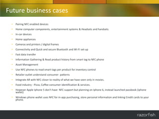 Future business cases
 •   Pairing NFC enabled devices
 •   Home computer components, entertainment systems & Headsets and handsets
 •   In-car devices
 •   Home appliances
 •   Cameras and printers / digital frames
 •   Connectivity and Quick and secure Bluetooth and Wi-Fi set-up
 •   Fast data transfer
 •   Information Gathering & Read product history from smart tag to NFC phone
 •   Asset Management
 •   Use NFC phones to read smart tags per product for inventory control
 •   Retailer outlet understand consumer patterns
 •   Integrate AR with NFC closer to reality of what we have seen only in movies.
 •   Food industry - Pizza, Coffee consumer identification & services.
 •   However Apple Iphone 5 don’t have NFC support but planning on Iphone 6, instead launched passbook (iphone
     wallet)
 •   Windows phone wallet uses NFC for in-app purchasing, store personal information and linking Credit cards to your
     phone.
 