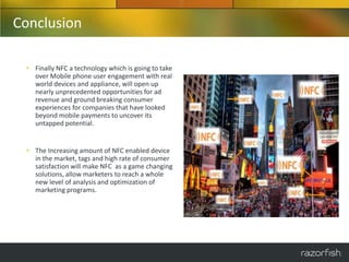 Conclusion

 • Finally NFC a technology which is going to take
   over Mobile phone user engagement with real
   world devices and appliance, will open up
   nearly unprecedented opportunities for ad
   revenue and ground breaking consumer
   experiences for companies that have looked
   beyond mobile payments to uncover its
   untapped potential.


 • The Increasing amount of NFC enabled device
   in the market, tags and high rate of consumer
   satisfaction will make NFC as a game changing
   solutions, allow marketers to reach a whole
   new level of analysis and optimization of
   marketing programs.
 