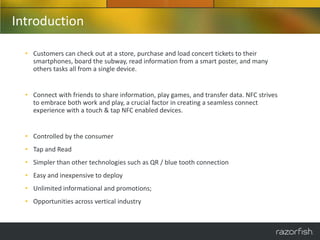 Introduction

  • Customers can check out at a store, purchase and load concert tickets to their
    smartphones, board the subway, read information from a smart poster, and many
    others tasks all from a single device.


  • Connect with friends to share information, play games, and transfer data. NFC strives
    to embrace both work and play, a crucial factor in creating a seamless connect
    experience with a touch & tap NFC enabled devices.


  • Controlled by the consumer
  • Tap and Read
  • Simpler than other technologies such as QR / blue tooth connection
  • Easy and inexpensive to deploy
  • Unlimited informational and promotions;
  • Opportunities across vertical industry
 