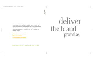 **tiffany.razf.opportunity   6/15/01   11:40 AM   Page 2




                         Razorfish will show you how to use your digital presence to
                                                                                             deliver
                                                                                           the brand
                         deliver on the promise of your brand, gain a deep understanding
                         of your customers and provide a level of service that exceeds
                         their expectations. We’ll even show you how to measure the
                         value of success.


                         Deliver the brand promise
                         Know your customers
                         Exceed customer expectations
                                                                                               promise.
                         RAZORFISH CAN SHOW YOU.
 