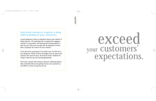 **tiffany.razf.opportunity   6/15/01   11:40 AM   Page 6




                       Successful commerce requires a deep



                                                                                                     exceed
                       understanding of your customers.
                       A good salesperson is both an empathetic listener and a student of
                       human behavior. The individual sale is completed by engaging a
                       customer in conversation, and listening and reacting properly to



                                                                                                     customers’
                       what she says. With each successful sale the salesperson is better
                       able to anticipate the needs of the next customer.

                       In the self-service environment of an online store, the Web site is    your
                                                                                                expectations.
                       your salesperson. While the front-end design of the site greets each
                       customer who enters the store, the backend “brain” should be lis-
                       tening to what she says and reacting appropriately.

                       From richer customer data mining to proactive marketing opportu-
                       nities, Razorfish believes that getting to know your customers on-
                       and offline is critical to long-term success.
 