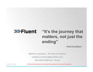 “It’s the journey that
                                              matters, not just the
                                              ending”
                                                                                                             - Paul Lockhart


          Matthew Comstock – VP, Data & Analytics
                   matthew.comstock@razorfish.com
                           Razorfish Platforms - Fluent
      © 2012 Razorfish. All rights reserved. No individual parts of the presentation can be used outside of this presentation
© 2012 Razorfish. All rights reserved. No individual parts of the presentation can be used outside of this presentation.
 