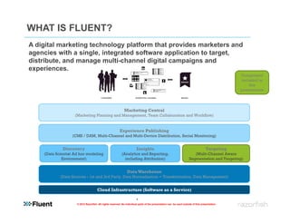 WHAT IS FLUENT?
A digital marketing technology platform that provides marketers and
agencies with a single, integrated software application to target,
distribute, and manage multi-channel digital campaigns and
experiences.
                                                                                                                                                Component
                                                                                                                                                included in
                                                                                                                                                    this
                                                                                                                                                presentation




                                                             Marketing Central
                    (Marketing Planning and Management, Team Collaboration and Workflow)


                                                         Experience Publishing
                  (CMS / DAM, Multi-Channel and Multi-Device Distribution, Social Monitoring)


             Discovery                                                  Insights                                                   Targeting
    (Data Scientist Ad hoc modeling                        (Analytics and Reporting,                                    (Multi-Channel Aware
             Environment)                                    including Attribution)                                  Segmentation and Targeting)


                                                                Data Warehouse
            (Data Sources - 1st and 3rd Party, Data Normalization + Transformation, Data Management)


                                      Cloud Infrastructure (Software as a Service)

                                                                        4
                     © 2012 Razorfish. All rights reserved. No individual parts of the presentation can be used outside of this presentation.
 