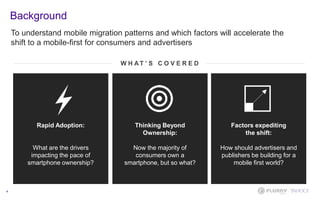 4
W H A T ’ S C O V E R E D
Rapid Adoption:
What are the drivers
impacting the pace of
smartphone ownership?
Factors expediting
the shift:
How should advertisers and
publishers be building for a
mobile first world?
Thinking Beyond
Ownership:
Now the majority of
consumers own a
smartphone, but so what?
To understand mobile migration patterns and which factors will accelerate the
shift to a mobile-first for consumers and advertisers
Background
 